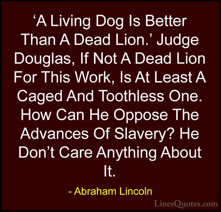 Abraham Lincoln Quotes (172) - 'A Living Dog Is Better Than A Dea... - Quotes'A Living Dog Is Better Than A Dead Lion.' Judge Douglas, If Not A Dead Lion For This Work, Is At Least A Caged And Toothless One. How Can He Oppose The Advances Of Slavery? He Don't Care Anything About It.