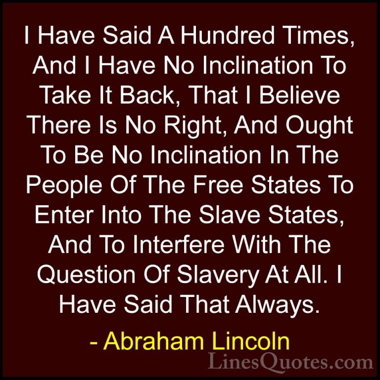 Abraham Lincoln Quotes (173) - I Have Said A Hundred Times, And I... - QuotesI Have Said A Hundred Times, And I Have No Inclination To Take It Back, That I Believe There Is No Right, And Ought To Be No Inclination In The People Of The Free States To Enter Into The Slave States, And To Interfere With The Question Of Slavery At All. I Have Said That Always.
