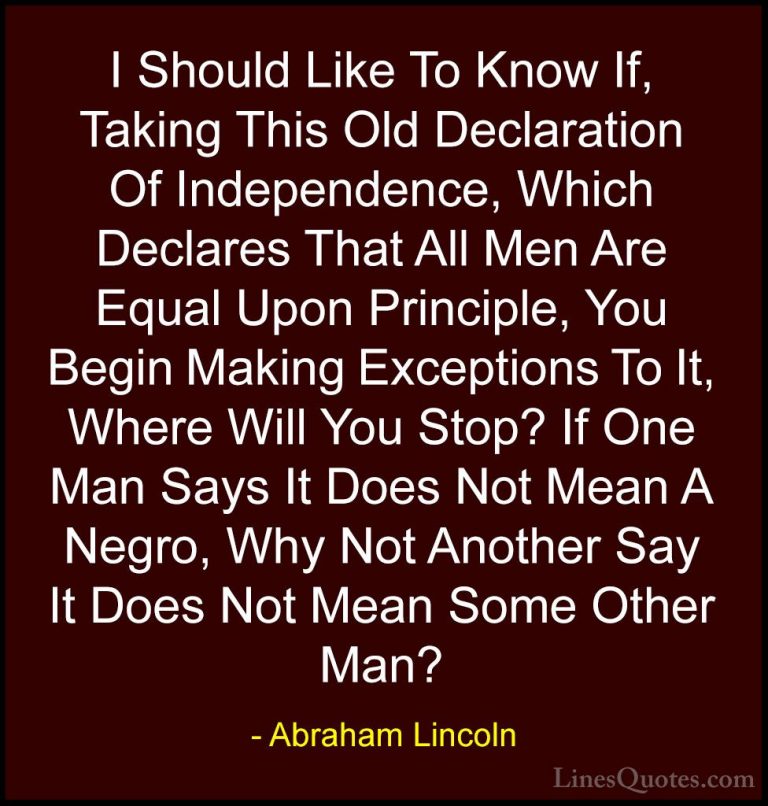 Abraham Lincoln Quotes (174) - I Should Like To Know If, Taking T... - QuotesI Should Like To Know If, Taking This Old Declaration Of Independence, Which Declares That All Men Are Equal Upon Principle, You Begin Making Exceptions To It, Where Will You Stop? If One Man Says It Does Not Mean A Negro, Why Not Another Say It Does Not Mean Some Other Man?