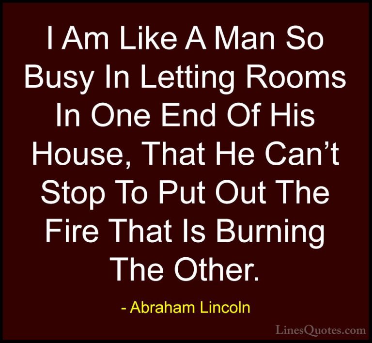 Abraham Lincoln Quotes (181) - I Am Like A Man So Busy In Letting... - QuotesI Am Like A Man So Busy In Letting Rooms In One End Of His House, That He Can't Stop To Put Out The Fire That Is Burning The Other.