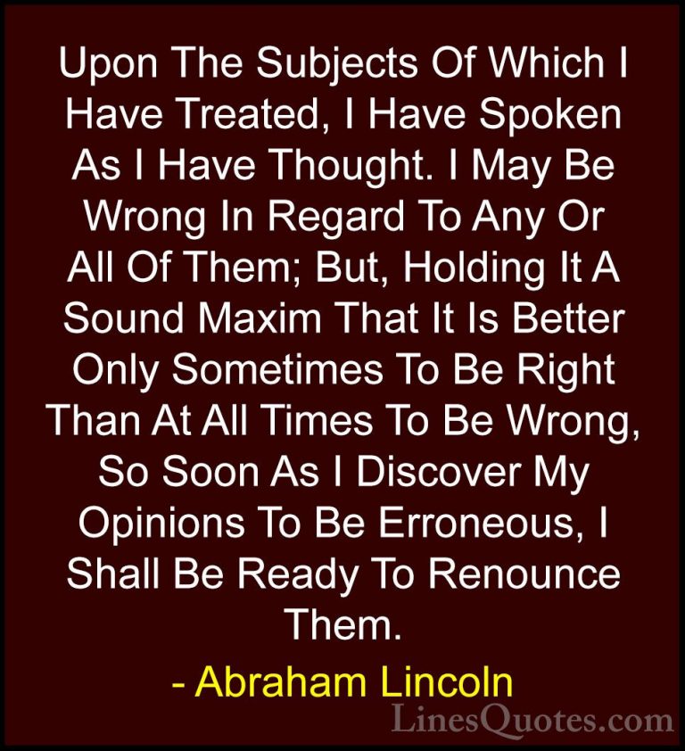 Abraham Lincoln Quotes (183) - Upon The Subjects Of Which I Have ... - QuotesUpon The Subjects Of Which I Have Treated, I Have Spoken As I Have Thought. I May Be Wrong In Regard To Any Or All Of Them; But, Holding It A Sound Maxim That It Is Better Only Sometimes To Be Right Than At All Times To Be Wrong, So Soon As I Discover My Opinions To Be Erroneous, I Shall Be Ready To Renounce Them.