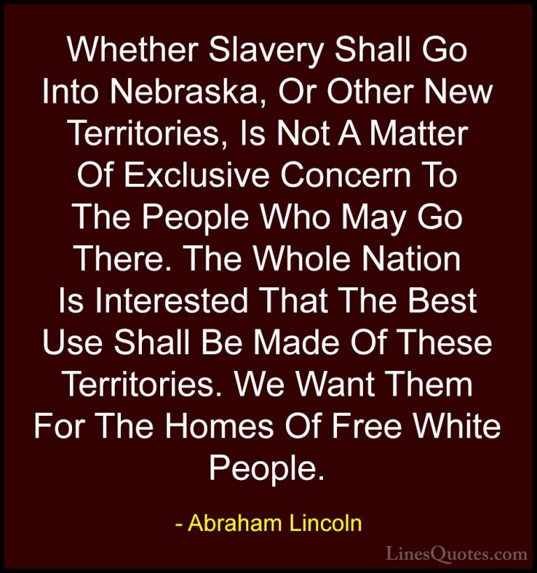 Abraham Lincoln Quotes (187) - Whether Slavery Shall Go Into Nebr... - QuotesWhether Slavery Shall Go Into Nebraska, Or Other New Territories, Is Not A Matter Of Exclusive Concern To The People Who May Go There. The Whole Nation Is Interested That The Best Use Shall Be Made Of These Territories. We Want Them For The Homes Of Free White People.