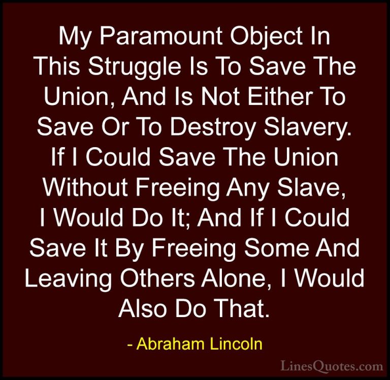 Abraham Lincoln Quotes (188) - My Paramount Object In This Strugg... - QuotesMy Paramount Object In This Struggle Is To Save The Union, And Is Not Either To Save Or To Destroy Slavery. If I Could Save The Union Without Freeing Any Slave, I Would Do It; And If I Could Save It By Freeing Some And Leaving Others Alone, I Would Also Do That.