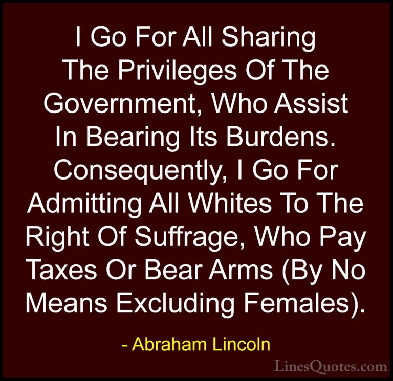 Abraham Lincoln Quotes (190) - I Go For All Sharing The Privilege... - QuotesI Go For All Sharing The Privileges Of The Government, Who Assist In Bearing Its Burdens. Consequently, I Go For Admitting All Whites To The Right Of Suffrage, Who Pay Taxes Or Bear Arms (By No Means Excluding Females).