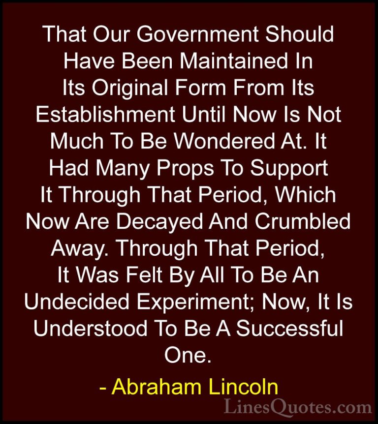Abraham Lincoln Quotes (192) - That Our Government Should Have Be... - QuotesThat Our Government Should Have Been Maintained In Its Original Form From Its Establishment Until Now Is Not Much To Be Wondered At. It Had Many Props To Support It Through That Period, Which Now Are Decayed And Crumbled Away. Through That Period, It Was Felt By All To Be An Undecided Experiment; Now, It Is Understood To Be A Successful One.