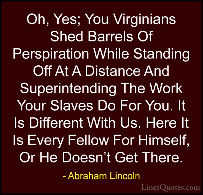 Abraham Lincoln Quotes (194) - Oh, Yes; You Virginians Shed Barre... - QuotesOh, Yes; You Virginians Shed Barrels Of Perspiration While Standing Off At A Distance And Superintending The Work Your Slaves Do For You. It Is Different With Us. Here It Is Every Fellow For Himself, Or He Doesn't Get There.