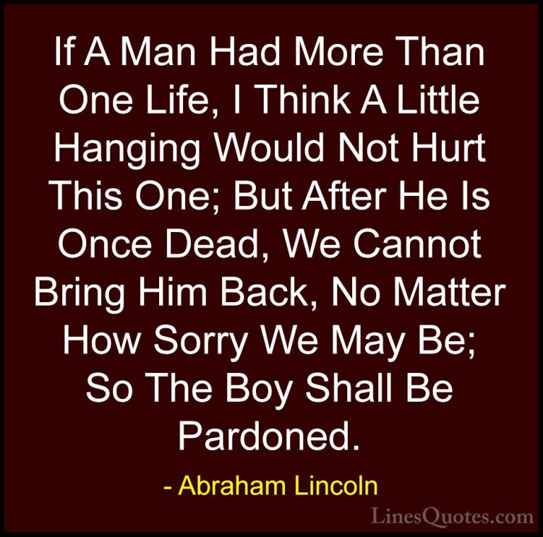 Abraham Lincoln Quotes (195) - If A Man Had More Than One Life, I... - QuotesIf A Man Had More Than One Life, I Think A Little Hanging Would Not Hurt This One; But After He Is Once Dead, We Cannot Bring Him Back, No Matter How Sorry We May Be; So The Boy Shall Be Pardoned.