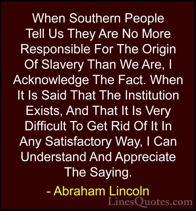 Abraham Lincoln Quotes (197) - When Southern People Tell Us They ... - QuotesWhen Southern People Tell Us They Are No More Responsible For The Origin Of Slavery Than We Are, I Acknowledge The Fact. When It Is Said That The Institution Exists, And That It Is Very Difficult To Get Rid Of It In Any Satisfactory Way, I Can Understand And Appreciate The Saying.