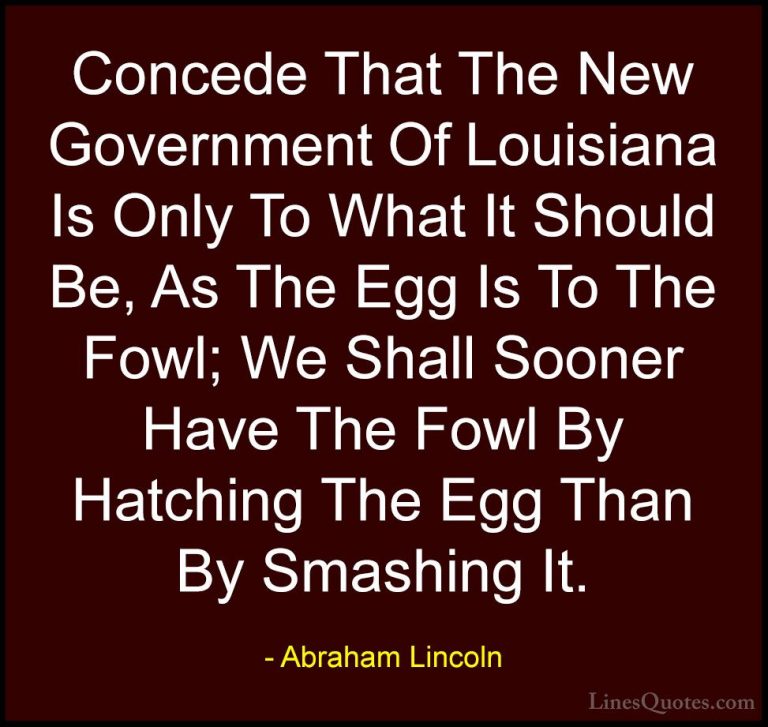 Abraham Lincoln Quotes (198) - Concede That The New Government Of... - QuotesConcede That The New Government Of Louisiana Is Only To What It Should Be, As The Egg Is To The Fowl; We Shall Sooner Have The Fowl By Hatching The Egg Than By Smashing It.