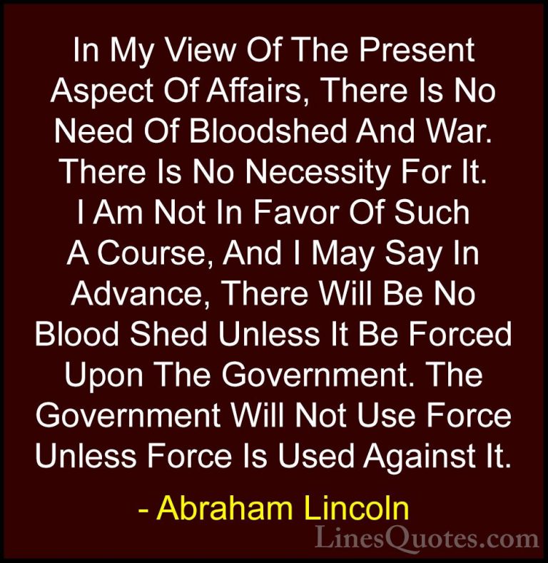 Abraham Lincoln Quotes (204) - In My View Of The Present Aspect O... - QuotesIn My View Of The Present Aspect Of Affairs, There Is No Need Of Bloodshed And War. There Is No Necessity For It. I Am Not In Favor Of Such A Course, And I May Say In Advance, There Will Be No Blood Shed Unless It Be Forced Upon The Government. The Government Will Not Use Force Unless Force Is Used Against It.