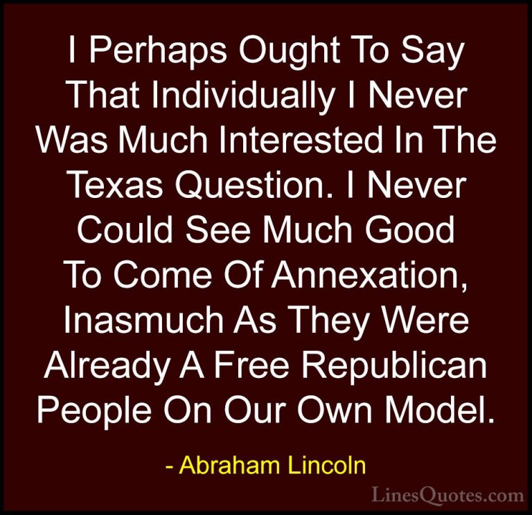 Abraham Lincoln Quotes (208) - I Perhaps Ought To Say That Indivi... - QuotesI Perhaps Ought To Say That Individually I Never Was Much Interested In The Texas Question. I Never Could See Much Good To Come Of Annexation, Inasmuch As They Were Already A Free Republican People On Our Own Model.