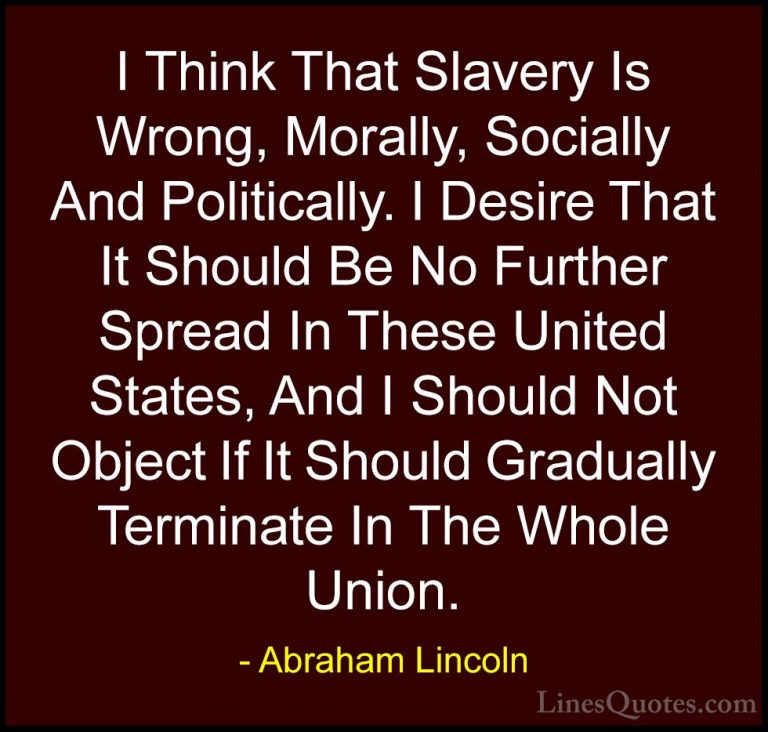 Abraham Lincoln Quotes (212) - I Think That Slavery Is Wrong, Mor... - QuotesI Think That Slavery Is Wrong, Morally, Socially And Politically. I Desire That It Should Be No Further Spread In These United States, And I Should Not Object If It Should Gradually Terminate In The Whole Union.