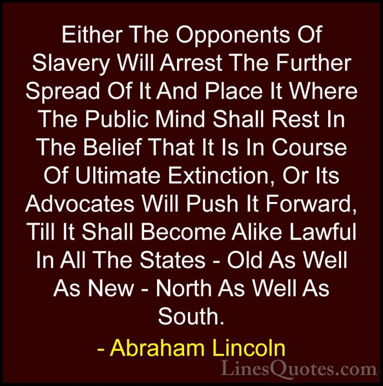 Abraham Lincoln Quotes (214) - Either The Opponents Of Slavery Wi... - QuotesEither The Opponents Of Slavery Will Arrest The Further Spread Of It And Place It Where The Public Mind Shall Rest In The Belief That It Is In Course Of Ultimate Extinction, Or Its Advocates Will Push It Forward, Till It Shall Become Alike Lawful In All The States - Old As Well As New - North As Well As South.