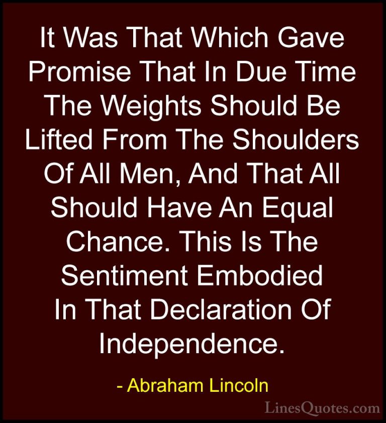 Abraham Lincoln Quotes (215) - It Was That Which Gave Promise Tha... - QuotesIt Was That Which Gave Promise That In Due Time The Weights Should Be Lifted From The Shoulders Of All Men, And That All Should Have An Equal Chance. This Is The Sentiment Embodied In That Declaration Of Independence.