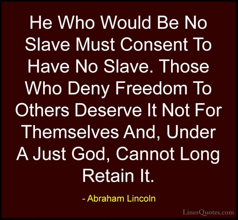 Abraham Lincoln Quotes (218) - He Who Would Be No Slave Must Cons... - QuotesHe Who Would Be No Slave Must Consent To Have No Slave. Those Who Deny Freedom To Others Deserve It Not For Themselves And, Under A Just God, Cannot Long Retain It.