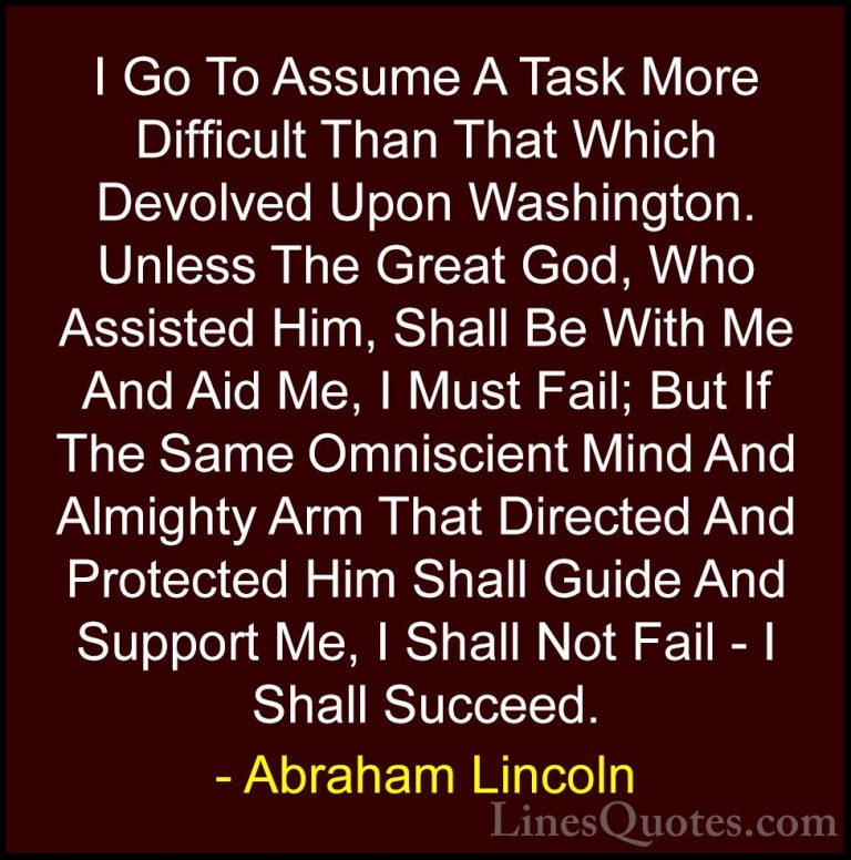 Abraham Lincoln Quotes (219) - I Go To Assume A Task More Difficu... - QuotesI Go To Assume A Task More Difficult Than That Which Devolved Upon Washington. Unless The Great God, Who Assisted Him, Shall Be With Me And Aid Me, I Must Fail; But If The Same Omniscient Mind And Almighty Arm That Directed And Protected Him Shall Guide And Support Me, I Shall Not Fail - I Shall Succeed.