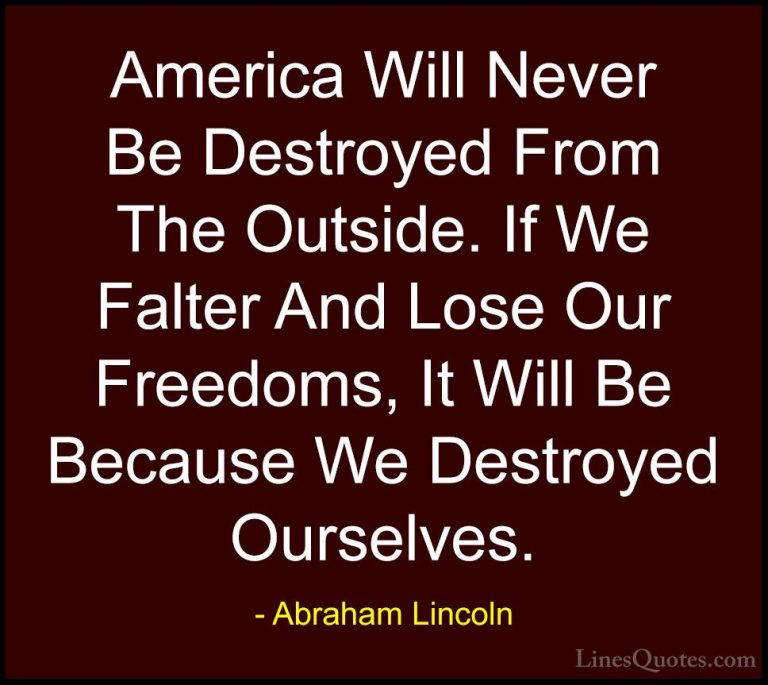 Abraham Lincoln Quotes (3) - America Will Never Be Destroyed From... - QuotesAmerica Will Never Be Destroyed From The Outside. If We Falter And Lose Our Freedoms, It Will Be Because We Destroyed Ourselves.