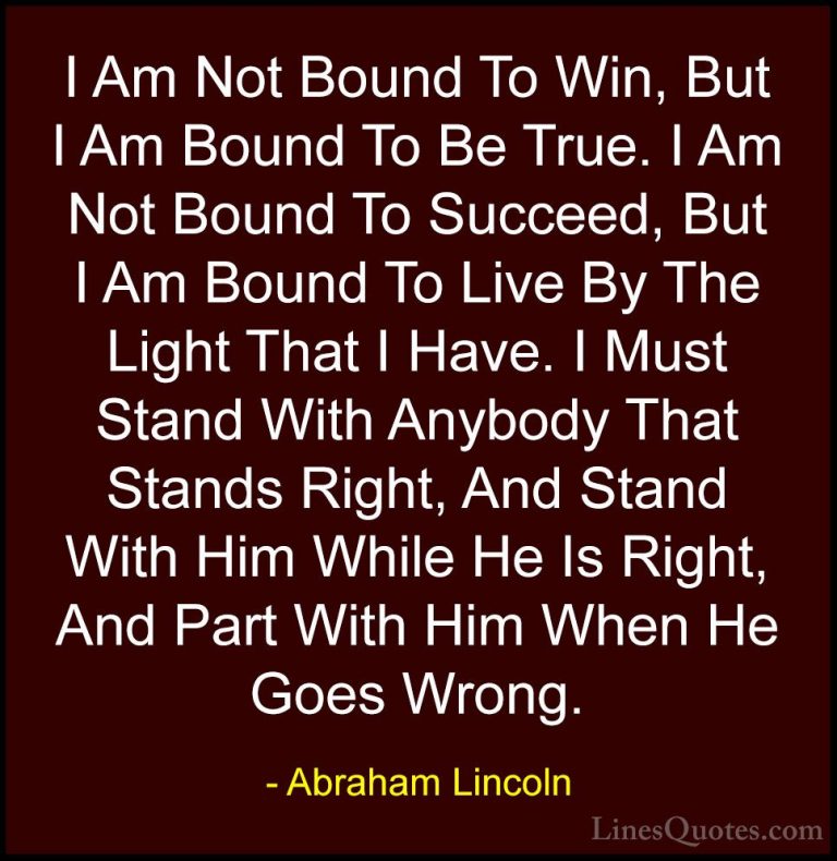 Abraham Lincoln Quotes (40) - I Am Not Bound To Win, But I Am Bou... - QuotesI Am Not Bound To Win, But I Am Bound To Be True. I Am Not Bound To Succeed, But I Am Bound To Live By The Light That I Have. I Must Stand With Anybody That Stands Right, And Stand With Him While He Is Right, And Part With Him When He Goes Wrong.