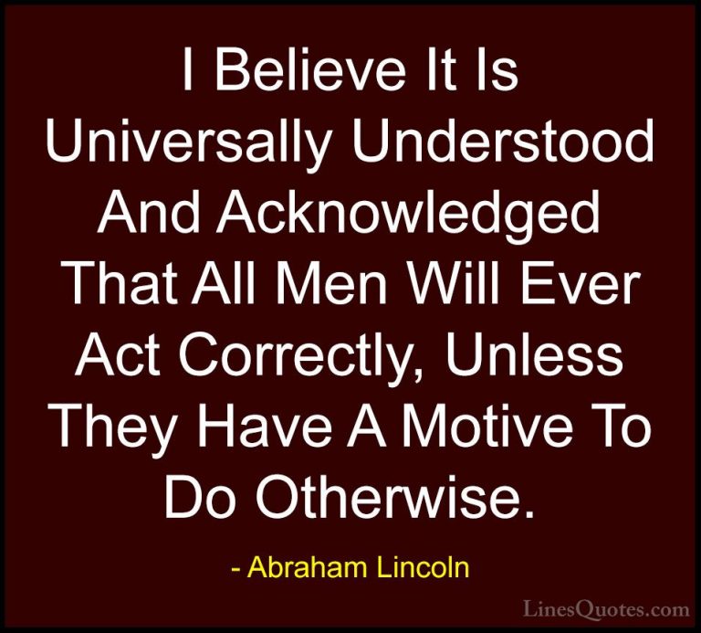 Abraham Lincoln Quotes (47) - I Believe It Is Universally Underst... - QuotesI Believe It Is Universally Understood And Acknowledged That All Men Will Ever Act Correctly, Unless They Have A Motive To Do Otherwise.