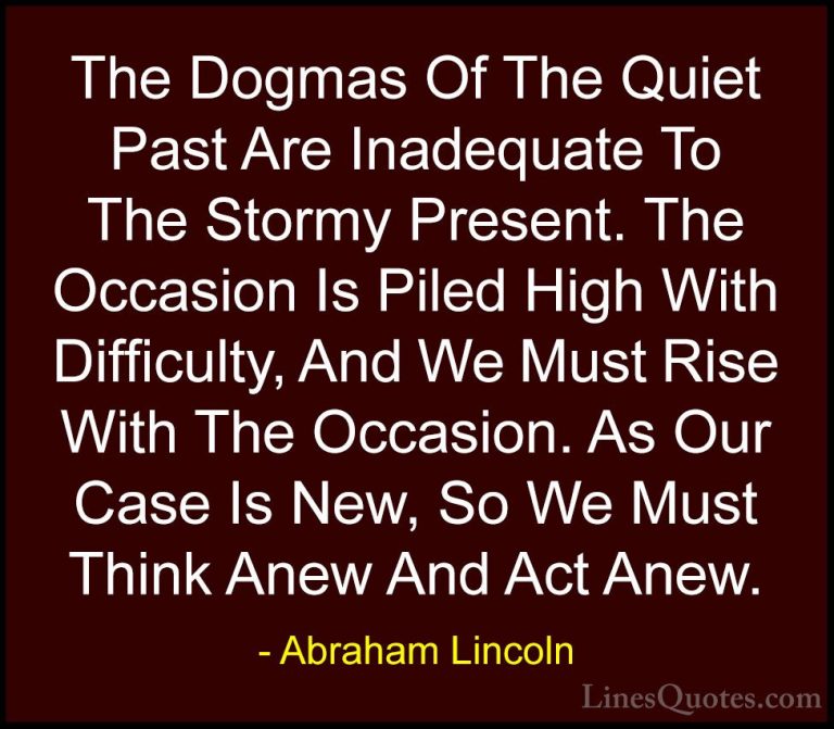 Abraham Lincoln Quotes (59) - The Dogmas Of The Quiet Past Are In... - QuotesThe Dogmas Of The Quiet Past Are Inadequate To The Stormy Present. The Occasion Is Piled High With Difficulty, And We Must Rise With The Occasion. As Our Case Is New, So We Must Think Anew And Act Anew.