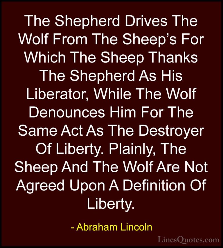 Abraham Lincoln Quotes (73) - The Shepherd Drives The Wolf From T... - QuotesThe Shepherd Drives The Wolf From The Sheep's For Which The Sheep Thanks The Shepherd As His Liberator, While The Wolf Denounces Him For The Same Act As The Destroyer Of Liberty. Plainly, The Sheep And The Wolf Are Not Agreed Upon A Definition Of Liberty.