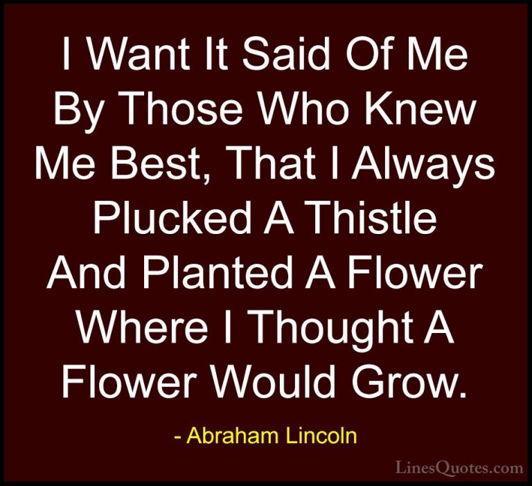 Abraham Lincoln Quotes (77) - I Want It Said Of Me By Those Who K... - QuotesI Want It Said Of Me By Those Who Knew Me Best, That I Always Plucked A Thistle And Planted A Flower Where I Thought A Flower Would Grow.