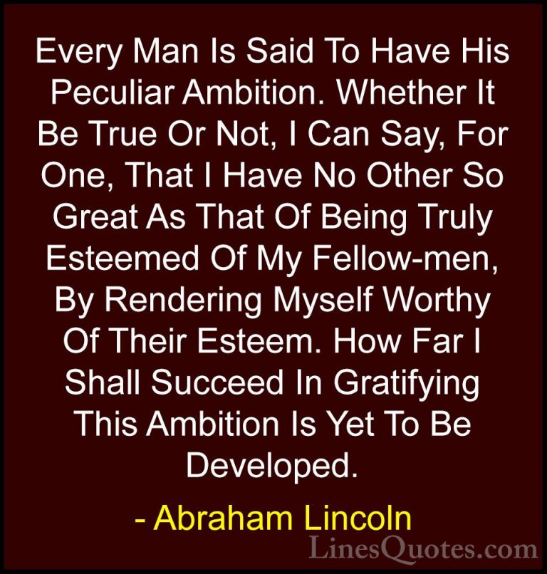 Abraham Lincoln Quotes (79) - Every Man Is Said To Have His Pecul... - QuotesEvery Man Is Said To Have His Peculiar Ambition. Whether It Be True Or Not, I Can Say, For One, That I Have No Other So Great As That Of Being Truly Esteemed Of My Fellow-men, By Rendering Myself Worthy Of Their Esteem. How Far I Shall Succeed In Gratifying This Ambition Is Yet To Be Developed.