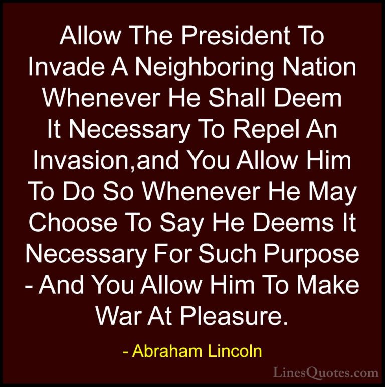 Abraham Lincoln Quotes (81) - Allow The President To Invade A Nei... - QuotesAllow The President To Invade A Neighboring Nation Whenever He Shall Deem It Necessary To Repel An Invasion,and You Allow Him To Do So Whenever He May Choose To Say He Deems It Necessary For Such Purpose - And You Allow Him To Make War At Pleasure.