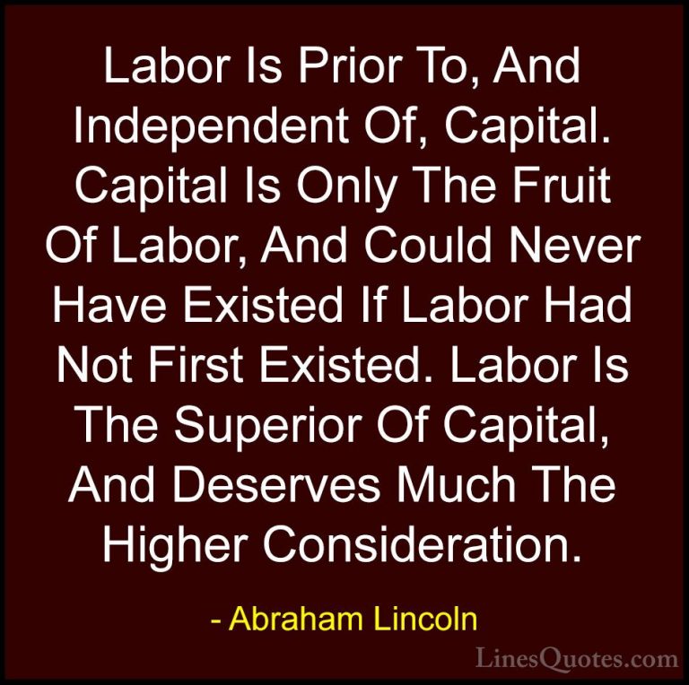Abraham Lincoln Quotes (84) - Labor Is Prior To, And Independent ... - QuotesLabor Is Prior To, And Independent Of, Capital. Capital Is Only The Fruit Of Labor, And Could Never Have Existed If Labor Had Not First Existed. Labor Is The Superior Of Capital, And Deserves Much The Higher Consideration.