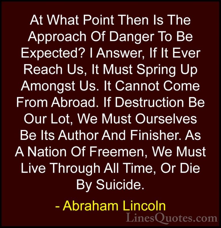 Abraham Lincoln Quotes (87) - At What Point Then Is The Approach ... - QuotesAt What Point Then Is The Approach Of Danger To Be Expected? I Answer, If It Ever Reach Us, It Must Spring Up Amongst Us. It Cannot Come From Abroad. If Destruction Be Our Lot, We Must Ourselves Be Its Author And Finisher. As A Nation Of Freemen, We Must Live Through All Time, Or Die By Suicide.