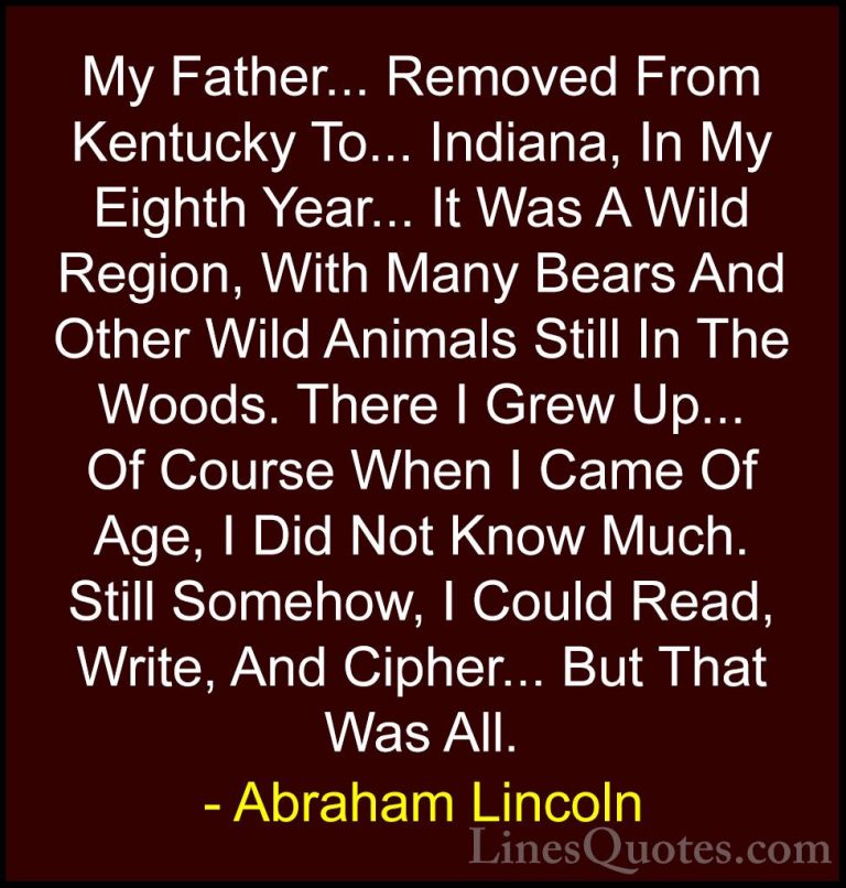 Abraham Lincoln Quotes (89) - My Father... Removed From Kentucky ... - QuotesMy Father... Removed From Kentucky To... Indiana, In My Eighth Year... It Was A Wild Region, With Many Bears And Other Wild Animals Still In The Woods. There I Grew Up... Of Course When I Came Of Age, I Did Not Know Much. Still Somehow, I Could Read, Write, And Cipher... But That Was All.