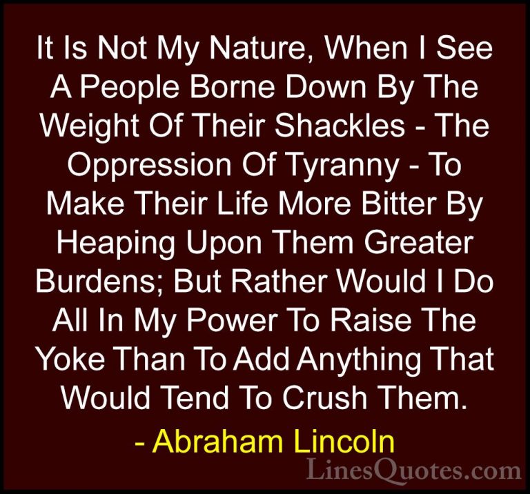 Abraham Lincoln Quotes (91) - It Is Not My Nature, When I See A P... - QuotesIt Is Not My Nature, When I See A People Borne Down By The Weight Of Their Shackles - The Oppression Of Tyranny - To Make Their Life More Bitter By Heaping Upon Them Greater Burdens; But Rather Would I Do All In My Power To Raise The Yoke Than To Add Anything That Would Tend To Crush Them.
