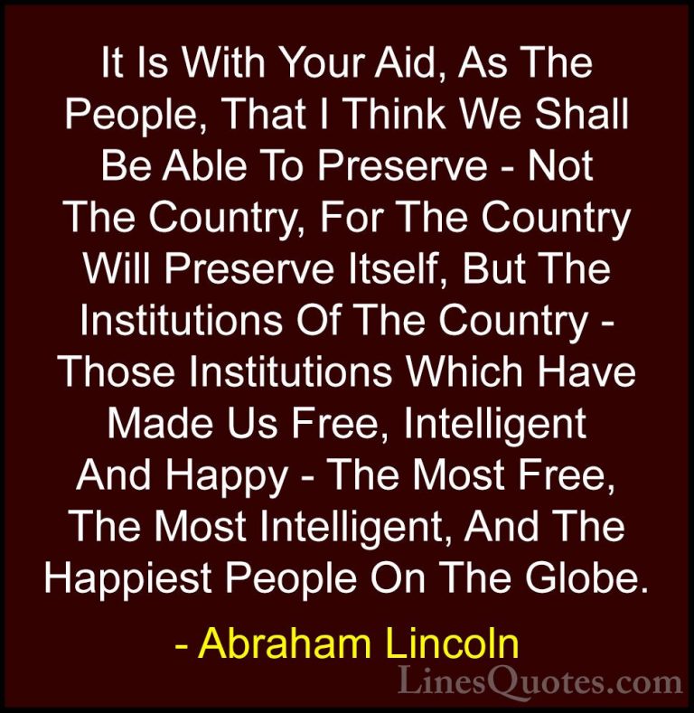 Abraham Lincoln Quotes (93) - It Is With Your Aid, As The People,... - QuotesIt Is With Your Aid, As The People, That I Think We Shall Be Able To Preserve - Not The Country, For The Country Will Preserve Itself, But The Institutions Of The Country - Those Institutions Which Have Made Us Free, Intelligent And Happy - The Most Free, The Most Intelligent, And The Happiest People On The Globe.