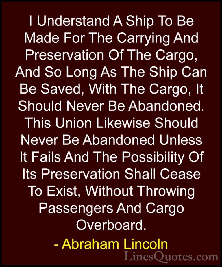 Abraham Lincoln Quotes (94) - I Understand A Ship To Be Made For ... - QuotesI Understand A Ship To Be Made For The Carrying And Preservation Of The Cargo, And So Long As The Ship Can Be Saved, With The Cargo, It Should Never Be Abandoned. This Union Likewise Should Never Be Abandoned Unless It Fails And The Possibility Of Its Preservation Shall Cease To Exist, Without Throwing Passengers And Cargo Overboard.