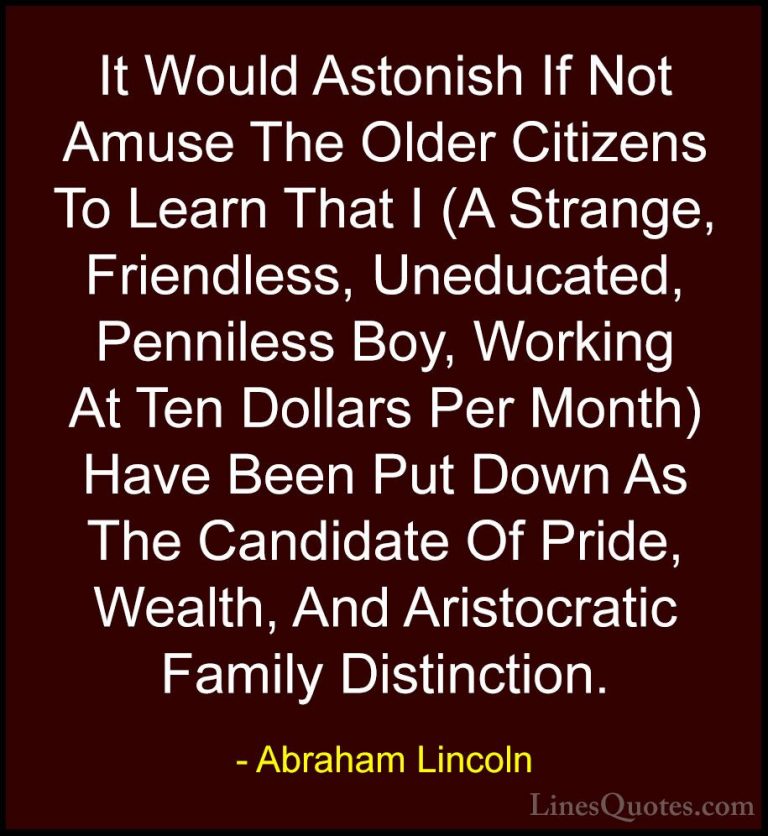 Abraham Lincoln Quotes (95) - It Would Astonish If Not Amuse The ... - QuotesIt Would Astonish If Not Amuse The Older Citizens To Learn That I (A Strange, Friendless, Uneducated, Penniless Boy, Working At Ten Dollars Per Month) Have Been Put Down As The Candidate Of Pride, Wealth, And Aristocratic Family Distinction.
