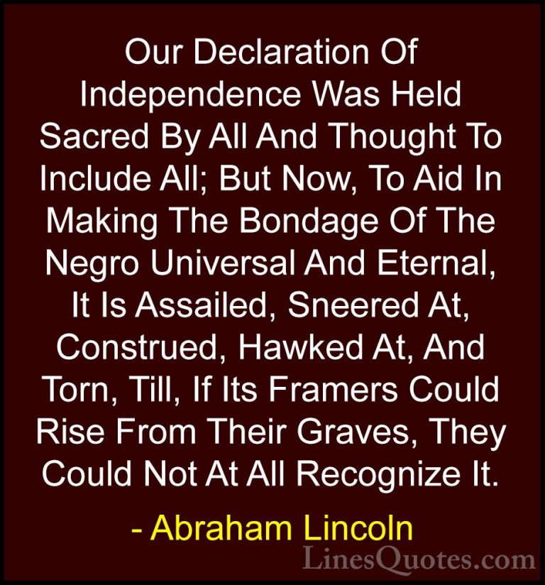 Abraham Lincoln Quotes (97) - Our Declaration Of Independence Was... - QuotesOur Declaration Of Independence Was Held Sacred By All And Thought To Include All; But Now, To Aid In Making The Bondage Of The Negro Universal And Eternal, It Is Assailed, Sneered At, Construed, Hawked At, And Torn, Till, If Its Framers Could Rise From Their Graves, They Could Not At All Recognize It.