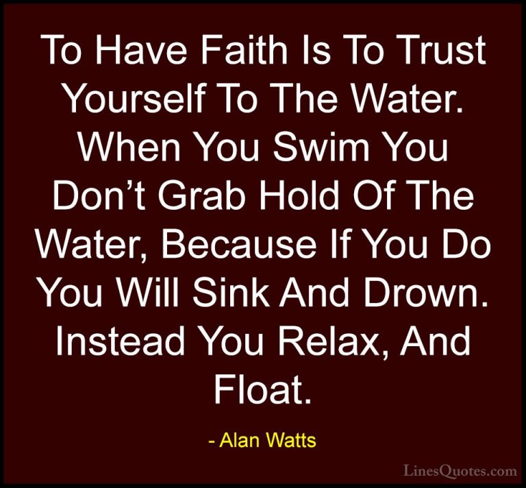 Alan Watts Quotes (1) - To Have Faith Is To Trust Yourself To The... - QuotesTo Have Faith Is To Trust Yourself To The Water. When You Swim You Don't Grab Hold Of The Water, Because If You Do You Will Sink And Drown. Instead You Relax, And Float.