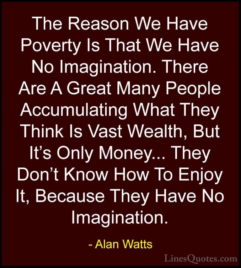 Alan Watts Quotes (10) - The Reason We Have Poverty Is That We Ha... - QuotesThe Reason We Have Poverty Is That We Have No Imagination. There Are A Great Many People Accumulating What They Think Is Vast Wealth, But It's Only Money... They Don't Know How To Enjoy It, Because They Have No Imagination.