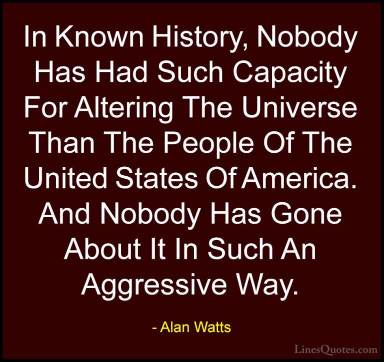 Alan Watts Quotes (23) - In Known History, Nobody Has Had Such Ca... - QuotesIn Known History, Nobody Has Had Such Capacity For Altering The Universe Than The People Of The United States Of America. And Nobody Has Gone About It In Such An Aggressive Way.