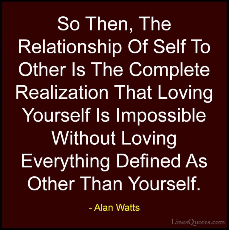 Alan Watts Quotes (26) - So Then, The Relationship Of Self To Oth... - QuotesSo Then, The Relationship Of Self To Other Is The Complete Realization That Loving Yourself Is Impossible Without Loving Everything Defined As Other Than Yourself.