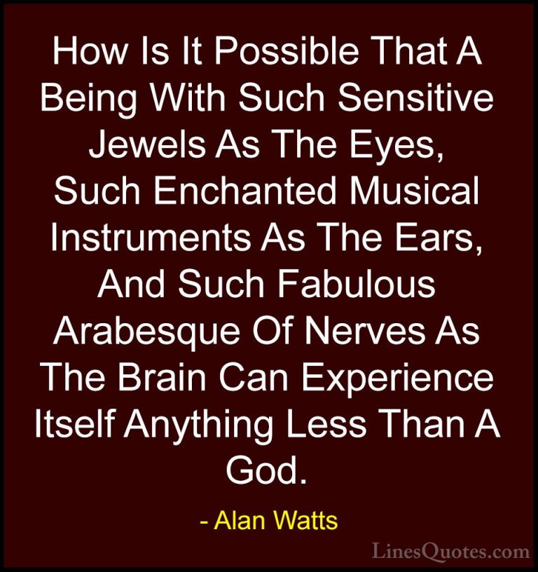 Alan Watts Quotes (36) - How Is It Possible That A Being With Suc... - QuotesHow Is It Possible That A Being With Such Sensitive Jewels As The Eyes, Such Enchanted Musical Instruments As The Ears, And Such Fabulous Arabesque Of Nerves As The Brain Can Experience Itself Anything Less Than A God.