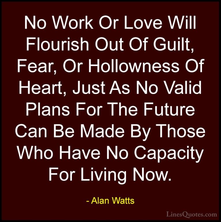 Alan Watts Quotes (9) - No Work Or Love Will Flourish Out Of Guil... - QuotesNo Work Or Love Will Flourish Out Of Guilt, Fear, Or Hollowness Of Heart, Just As No Valid Plans For The Future Can Be Made By Those Who Have No Capacity For Living Now.