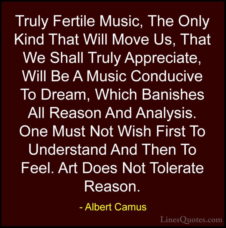 Albert Camus Quotes (102) - Truly Fertile Music, The Only Kind Th... - QuotesTruly Fertile Music, The Only Kind That Will Move Us, That We Shall Truly Appreciate, Will Be A Music Conducive To Dream, Which Banishes All Reason And Analysis. One Must Not Wish First To Understand And Then To Feel. Art Does Not Tolerate Reason.
