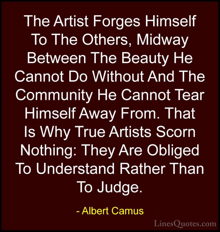 Albert Camus Quotes (137) - The Artist Forges Himself To The Othe... - QuotesThe Artist Forges Himself To The Others, Midway Between The Beauty He Cannot Do Without And The Community He Cannot Tear Himself Away From. That Is Why True Artists Scorn Nothing: They Are Obliged To Understand Rather Than To Judge.