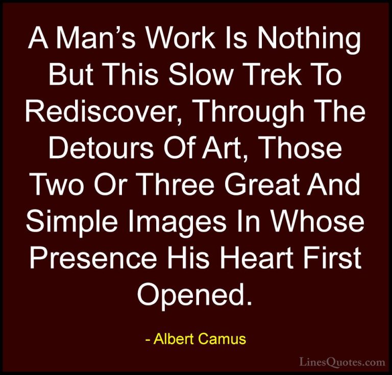 Albert Camus Quotes (21) - A Man's Work Is Nothing But This Slow ... - QuotesA Man's Work Is Nothing But This Slow Trek To Rediscover, Through The Detours Of Art, Those Two Or Three Great And Simple Images In Whose Presence His Heart First Opened.