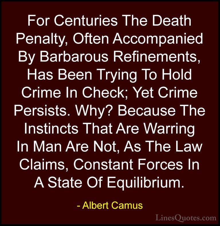 Albert Camus Quotes (29) - For Centuries The Death Penalty, Often... - QuotesFor Centuries The Death Penalty, Often Accompanied By Barbarous Refinements, Has Been Trying To Hold Crime In Check; Yet Crime Persists. Why? Because The Instincts That Are Warring In Man Are Not, As The Law Claims, Constant Forces In A State Of Equilibrium.