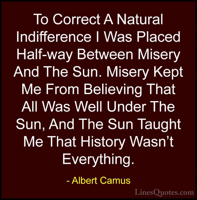 Albert Camus Quotes (38) - To Correct A Natural Indifference I Wa... - QuotesTo Correct A Natural Indifference I Was Placed Half-way Between Misery And The Sun. Misery Kept Me From Believing That All Was Well Under The Sun, And The Sun Taught Me That History Wasn't Everything.