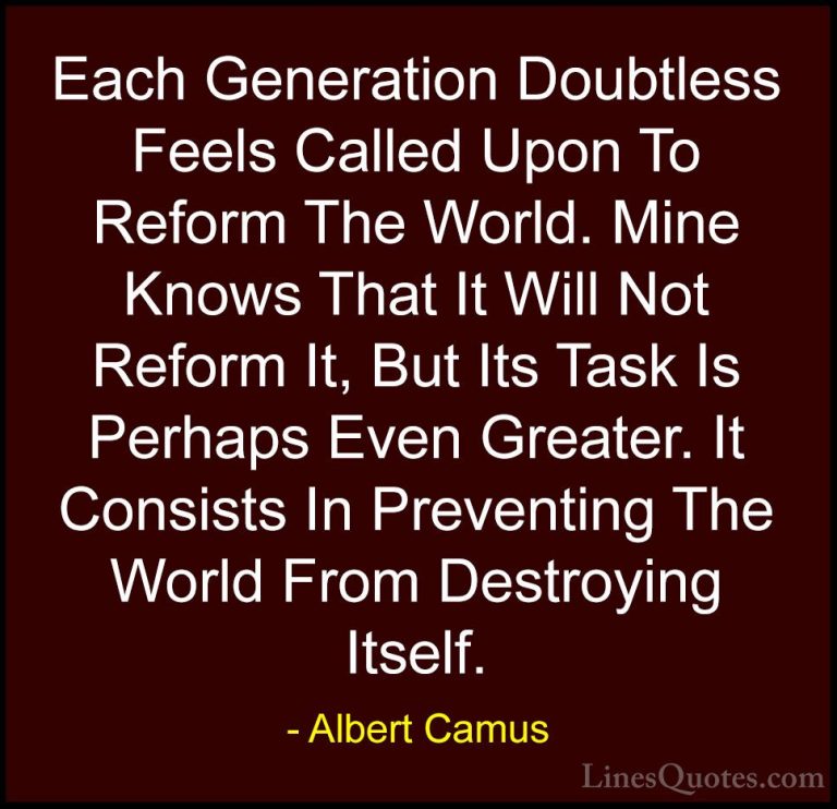 Albert Camus Quotes (50) - Each Generation Doubtless Feels Called... - QuotesEach Generation Doubtless Feels Called Upon To Reform The World. Mine Knows That It Will Not Reform It, But Its Task Is Perhaps Even Greater. It Consists In Preventing The World From Destroying Itself.