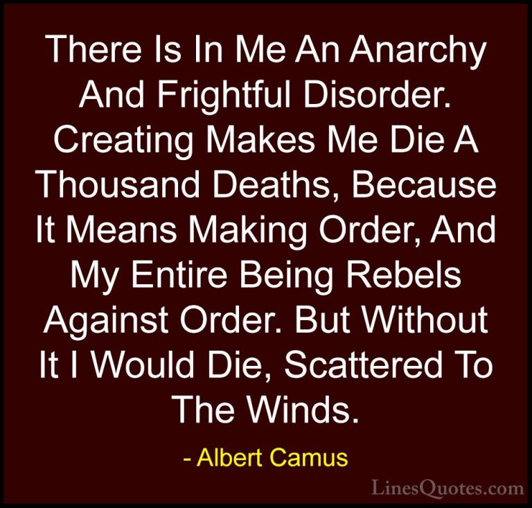 Albert Camus Quotes (59) - There Is In Me An Anarchy And Frightfu... - QuotesThere Is In Me An Anarchy And Frightful Disorder. Creating Makes Me Die A Thousand Deaths, Because It Means Making Order, And My Entire Being Rebels Against Order. But Without It I Would Die, Scattered To The Winds.