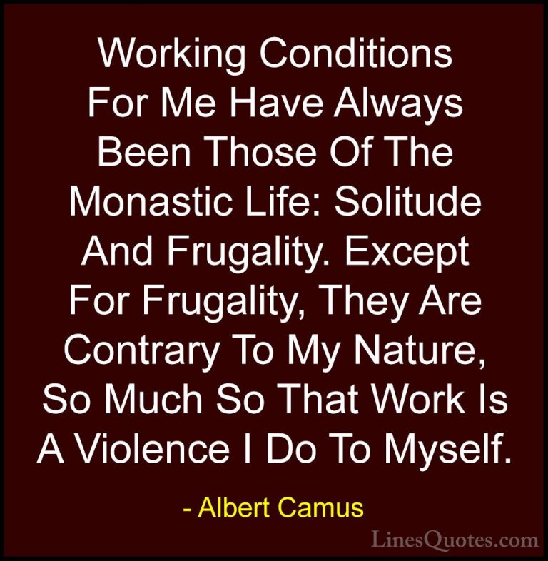 Albert Camus Quotes (91) - Working Conditions For Me Have Always ... - QuotesWorking Conditions For Me Have Always Been Those Of The Monastic Life: Solitude And Frugality. Except For Frugality, They Are Contrary To My Nature, So Much So That Work Is A Violence I Do To Myself.
